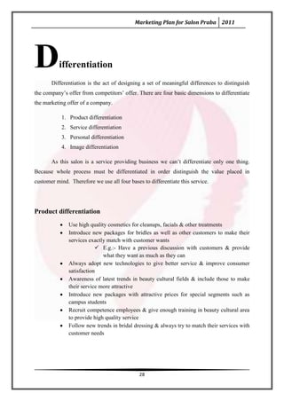 Marketing Plan for Salon Praba 2011




D         ifferentiation
       Differentiation is the act of designing a set of meaningful differences to distinguish
the company’s offer from competitors’ offer. There are four basic dimensions to differentiate
the marketing offer of a company.

            1. Product differentiation
            2. Service differentiation
            3. Personal differentiation
            4. Image differentiation

       As this salon is a service providing business we can’t differentiate only one thing.
Because whole process must be differentiated in order distinguish the value placed in
customer mind. Therefore we use all four bases to differentiate this service.




Product differentiation
               Use high quality cosmetics for cleanups, facials & other treatments
               Introduce new packages for bridles as well as other customers to make their
               services exactly match with customer wants
                            E.g.:- Have a previous discussion with customers & provide
                              what they want as much as they can
               Always adopt new technologies to give better service & improve consumer
               satisfaction
               Awareness of latest trends in beauty cultural fields & include those to make
               their service more attractive
               Introduce new packages with attractive prices for special segments such as
               campus students
               Recruit competence employees & give enough training in beauty cultural area
               to provide high quality service
               Follow new trends in bridal dressing & always try to match their services with
               customer needs




                                              28
 