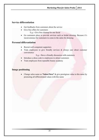 Marketing Plan for Salon Praba 2011




Service differentiation
            Get feedbacks from customers about the service
            Give free offers for customers
                   E.g.:- Give free cleanup for one facial
            Go customers place to provide services such as bridal dressing. Because it’s
            inconvenience for customers to come to the salon for dressing

Personal differentiation
            Recruit well competent supporters
            Train employees to give friendly services & always care about customer
            convenience
                           E.g.:- Have a friendly discussion with customers
            Introduce a dress code to employees to attract customers
            Train employees from reputable beauty academy



Image positioning
            Change salon name as “Salon Flora” & give prestigious value to this name by
            promoting all differentiated values with this name




                                         29
 