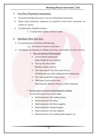 Marketing Plan for Salon Praba 2011


3. Use New Electronic Instrument.
    Get good knowledge about how to use new technological instruments.
    Before using instruments, employees are required to ensure those instruments are
    suitable for customer.
    Use high quality, branded cosmetics.
                 Consider about number of stars in a label.


4. Introduce New Services.
    Go customer place to facilitate bridal dressing.
                e.g.-: At customer’s house or work place.
    According to development of wedding culture they can introduce lot of new services.
                        They can introduce bridle packages
                            Level of family background
                             [High, Middle & lower families]
                            The way they like to dress
                             [Kandian, Indian, western]
                            How many days do they like to get services?
                             [Wedding day only, both wedding & home coming day]
                            How many people like to get service?
                            What type of services they need.
                             [Dressing only, dressing with/saris, jewelry /bouquets]


                 Provide variety of services which engaged in wedding.
                   For this following services can be added.
                            Build connection with wedding planers.
                            Build connection with tailors.
                            Build connection with flower suppliers.
                            Build connection with photo grapes.
                            Build connection with cake suppliers.
                            Build connection with wedding cards designers, etc




                                             32
 