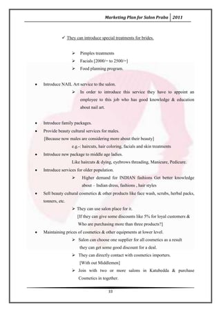 Marketing Plan for Salon Praba 2011



            They can introduce special treatments for brides.


                    Pimples treatments
                    Facials [2000/= to 2500/=]
                    Food planning program.


Introduce NAIL Art service to the salon.
                    In order to introduce this service they have to appoint an
                     employee to this job who has good knowledge & education
                     about nail art.


Introduce family packages.
Provide beauty cultural services for males.
[Because now males are considering more about their beauty]
                e.g.-: haircuts, hair coloring, facials and skin treatments
Introduce new package to middle age ladies.
                Like haircuts & dying, eyebrows threading, Manicure, Pedicure.
Introduce services for older population.
                     Higher demand for INDIAN fashions Get better knowledge
                      about – Indian dress, fashions , hair styles
Sell beauty cultural cosmetics & other products like face wash, scrubs, herbal packs,
tonners, etc.
                 They can use salon place for it.
                    [If they can give some discounts like 5% for loyal customers &
                    Who are purchasing more than three products?]
Maintaining prices of cosmetics & other equipments at lower level.
                 Salon can choose one supplier for all cosmetics as a result
                     they can get some good discount for a deal.
                 They can directly contact with cosmetics importers.
                     [With out Middlemen]
                 Join with two or more salons in Katubedda & purchase
                    Cosmetics in together.

                                        33
 