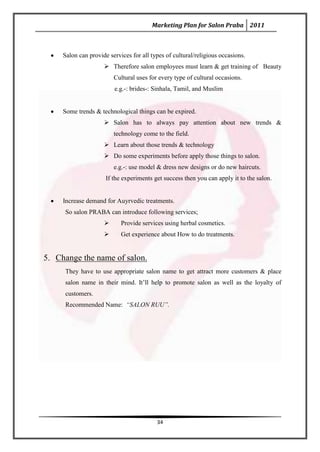 Marketing Plan for Salon Praba 2011



     Salon can provide services for all types of cultural/religious occasions.
                      Therefore salon employees must learn & get training of Beauty
                         Cultural uses for every type of cultural occasions.
                         e.g.-: brides-: Sinhala, Tamil, and Muslim


     Some trends & technological things can be expired.
                      Salon has to always pay attention about new trends &
                         technology come to the field.
                      Learn about those trends & technology
                      Do some experiments before apply those things to salon.
                         e.g.-: use model & dress new designs or do new haircuts.
                      If the experiments get success then you can apply it to the salon.


     Increase demand for Auyrvedic treatments.
     So salon PRABA can introduce following services;
                           Provide services using herbal cosmetics.
                           Get experience about How to do treatments.


5. Change the name of salon.
     They have to use appropriate salon name to get attract more customers & place
     salon name in their mind. It’ll help to promote salon as well as the loyalty of
     customers.
     Recommended Name: “SALON RUU”.




                                          34
 