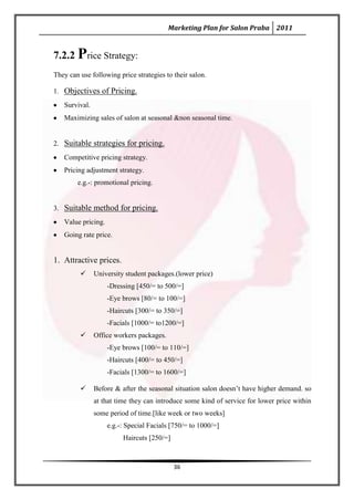 Marketing Plan for Salon Praba 2011


7.2.2 Price Strategy:
They can use following price strategies to their salon.

1. Objectives of Pricing.
   Survival.
   Maximizing sales of salon at seasonal &non seasonal time.


2. Suitable strategies for pricing.
   Competitive pricing strategy.
   Pricing adjustment strategy.
        e.g.-: promotional pricing.


3. Suitable method for pricing.
   Value pricing.
   Going rate price.


1. Attractive prices.
              University student packages.(lower price)
                    -Dressing [450/= to 500/=]
                    -Eye brows [80/= to 100/=]
                    -Haircuts [300/= to 350/=]
                    -Facials [1000/= to1200/=]
              Office workers packages.
                    -Eye brows [100/= to 110/=]
                    -Haircuts [400/= to 450/=]
                    -Facials [1300/= to 1600/=]

              Before & after the seasonal situation salon doesn’t have higher demand. so
               at that time they can introduce some kind of service for lower price within
               some period of time.[like week or two weeks]
                    e.g.-: Special Facials [750/= to 1000/=]
                         Haircuts [250/=]



                                            36
 