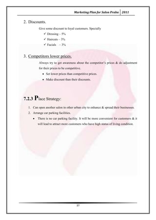 Marketing Plan for Salon Praba 2011


2. Discounts.
          Give some discount to loyal customers. Specially
               Dressing – 5%
               Haircuts – 3%
               Facials   – 3%


3. Competitors lower prices.
          Always try to get awareness about the competitor’s prices & do adjustment
          for their prices to be competitive.
                Set lower prices than competitive prices.
                Make discount than their discounts.




7.2.3 Place Strategy:
  1. Can open another salon in other urban city to enhance & spread their businesses.
  2. Arrange car parking facilities.
         There is no car parking facility. It will be more convenient for customers & it
         will lead to attract more customers who have high status of living condition.




                                         37
 