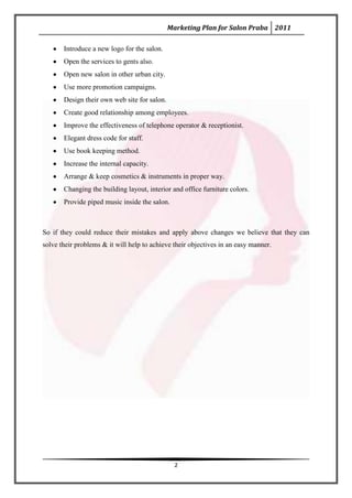 Marketing Plan for Salon Praba 2011

       Introduce a new logo for the salon.
       Open the services to gents also.
       Open new salon in other urban city.
       Use more promotion campaigns.
       Design their own web site for salon.
       Create good relationship among employees.
       Improve the effectiveness of telephone operator & receptionist.
       Elegant dress code for staff.
       Use book keeping method.
       Increase the internal capacity.
       Arrange & keep cosmetics & instruments in proper way.
       Changing the building layout, interior and office furniture colors.
       Provide piped music inside the salon.



So if they could reduce their mistakes and apply above changes we believe that they can
solve their problems & it will help to achieve their objectives in an easy manner.




                                                2
 