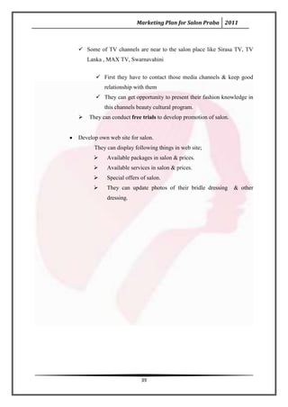 Marketing Plan for Salon Praba 2011



 Some of TV channels are near to the salon place like Sirasa TV, TV
    Lanka , MAX TV, Swarnavahini


        First they have to contact those media channels & keep good
          relationship with them
        They can get opportunity to present their fashion knowledge in
          this channels beauty cultural program.
   They can conduct free trials to develop promotion of salon.


Develop own web site for salon.
      They can display following things in web site;
          Available packages in salon & prices.
          Available services in salon & prices.
          Special offers of salon.
          They can update photos of their bridle dressing        & other
           dressing.




                          39
 
