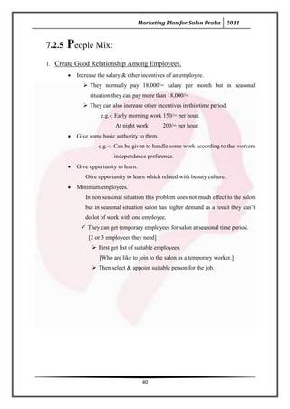 Marketing Plan for Salon Praba 2011


7.2.5   People Mix:
1. Create Good Relationship Among Employees.
          Increase the salary & other incentives of an employee.
             They normally pay 18,000/= salary per month but in seasonal
               situation they can pay more than 18,000/=
             They can also increase other incentives in this time period.
                    e.g.-: Early morning work 150/= per hour.
                          At night work        200/= per hour.
          Give some basic authority to them.
                   e.g.-: Can be given to handle some work according to the workers
                         independence preference.
          Give opportunity to learn.
             Give opportunity to learn which related with beauty culture.
          Minimum employees.
             In non seasonal situation this problem does not much effect to the salon
             but in seasonal situation salon has higher demand as a result they can’t
             do lot of work with one employee.
            They can get temporary employees for salon at seasonal time period.
               [2 or 3 employees they need]
                 First get list of suitable employees.
                   [Who are like to join to the salon as a temporary worker.]
                 Then select & appoint suitable person for the job.




                                        40
 