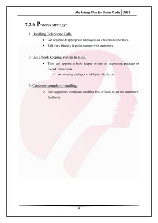 Marketing Plan for Salon Praba 2011


7.2.6   Process strategy:
 1. Handling Telephone Calls.
              Get separate & appropriate employees as a telephone operators.
              Talk very friendly & polite manner with customers.


 2. Use a book keeping system to salon.
              They can appoint a book keeper or use an accounting package to
              record transactions.
                   Accounting packages -: ACCpac, Myob, etc.


 3. Customer complaint handling.
            Use suggestion/ complaint handling box or book to get the customers’
              feedbacks.




                                      41
 