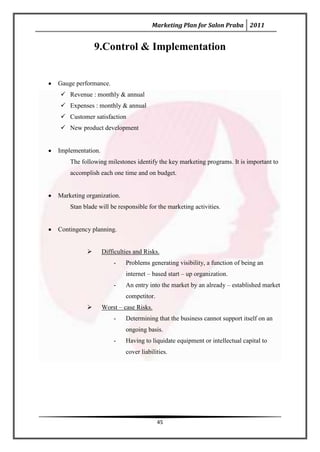Marketing Plan for Salon Praba 2011


              9.Control & Implementation


Gauge performance.
 Revenue : monthly & annual
 Expenses : monthly & annual
 Customer satisfaction
 New product development


Implementation.
    The following milestones identify the key marketing programs. It is important to
    accomplish each one time and on budget.


Marketing organization.
    Stan blade will be responsible for the marketing activities.


Contingency planning.


                 Difficulties and Risks.
                      -    Problems generating visibility, a function of being an
                           internet – based start – up organization.
                      -    An entry into the market by an already – established market
                           competitor.
                 Worst – case Risks.
                      -    Determining that the business cannot support itself on an
                           ongoing basis.
                      -    Having to liquidate equipment or intellectual capital to
                           cover liabilities.




                                         45
 