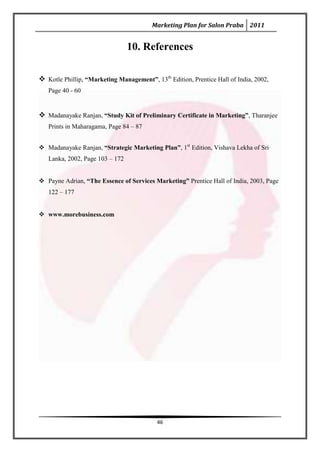 Marketing Plan for Salon Praba 2011


                                 10. References

 Kotle Phillip, “Marketing Management”, 13th Edition, Prentice Hall of India, 2002,
   Page 40 - 60


 Madanayake Ranjan, “Study Kit of Preliminary Certificate in Marketing”, Tharanjee
   Prints in Maharagama, Page 84 – 87


 Madanayake Ranjan, “Strategic Marketing Plan”, 1st Edition, Vishava Lekha of Sri
   Lanka, 2002, Page 103 – 172


 Payne Adrian, “The Essence of Services Marketing” Prentice Hall of India, 2003, Page
   122 – 177


 www.morebusiness.com




                                           46
 