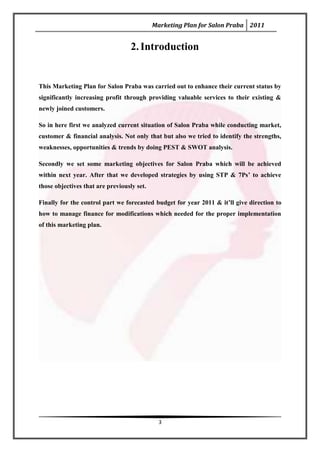 Marketing Plan for Salon Praba 2011


                                   2. Introduction


This Marketing Plan for Salon Praba was carried out to enhance their current status by
significantly increasing profit through providing valuable services to their existing &
newly joined customers.

So in here first we analyzed current situation of Salon Praba while conducting market,
customer & financial analysis. Not only that but also we tried to identify the strengths,
weaknesses, opportunities & trends by doing PEST & SWOT analysis.

Secondly we set some marketing objectives for Salon Praba which will be achieved
within next year. After that we developed strategies by using STP & 7Ps’ to achieve
those objectives that are previously set.

Finally for the control part we forecasted budget for year 2011 & it’ll give direction to
how to manage finance for modifications which needed for the proper implementation
of this marketing plan.




                                              3
 