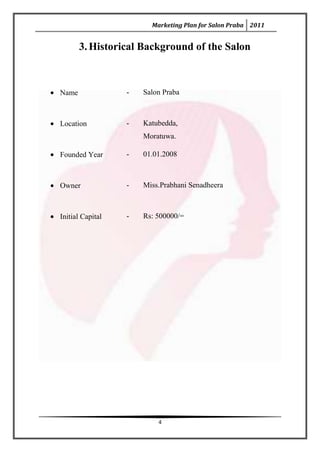 Marketing Plan for Salon Praba 2011


       3. Historical Background of the Salon



Name              -   Salon Praba



Location          -   Katubedda,
                      Moratuwa.

Founded Year      -   01.01.2008



Owner             -   Miss.Prabhani Senadheera



Initial Capital   -   Rs: 500000/=




                          4
 