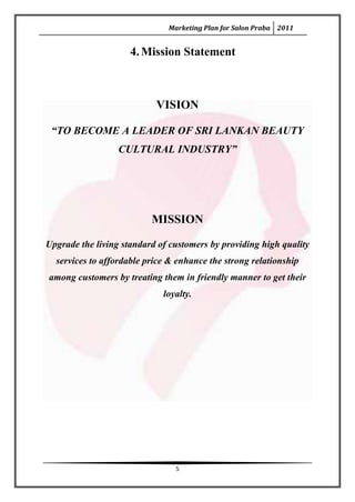 Marketing Plan for Salon Praba 2011


                     4. Mission Statement



                           VISION

 “TO BECOME A LEADER OF SRI LANKAN BEAUTY
                  CULTURAL INDUSTRY”




                          MISSION

Upgrade the living standard of customers by providing high quality
  services to affordable price & enhance the strong relationship
among customers by treating them in friendly manner to get their
                             loyalty.




                                5
 