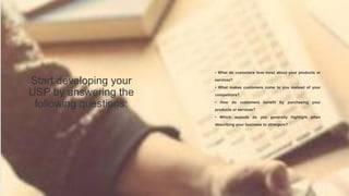 Start developing your
USP by answering the
following questions:
• What do customers love most about your products or
services?
• What makes customers come to you instead of your
competitors?
• How do customers benefit by purchasing your
products or services?
• Which aspects do you generally highlight when
describing your business to strangers?
 