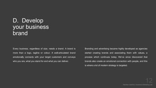 D. Develop
your business
brand
Every business, regardless of size, needs a brand. A brand is
more than a logo, tagline or colour. A well-articulated brand
emotionally connects with your target customers and conveys
who you are, what you stand for and what you can deliver.
Mariska Josefine | Dynamics Marketing Lab
12
Branding and advertising became highly developed as agencies
started creating brands and associating them with values, a
process which continues today. We’ve since discovered that
brands also create an emotional connection with people, and this
is where a lot of modern strategy is targeted.
 