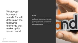 What your
business
stands for will
determine the
following
elements that
make up its
visual brand.
It’s a good idea to use common fonts, for example
Arial or Verdana, as they are easy to read and are
standard on most computers and mobile devices.
The same font should be used consistently across
all your marketing materials.
Fonts
Mariska Josefine | Dynamics Marketing Lab
17
 