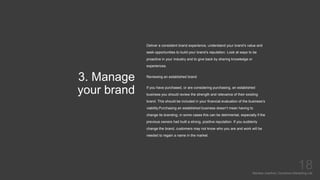 3. Manage
your brand
Mariska Josefine | Dynamics Marketing Lab
18
Deliver a consistent brand experience, understand your brand’s value and
seek opportunities to build your brand’s reputation. Look at ways to be
proactive in your industry and to give back by sharing knowledge or
experiences.
Reviewing an established brand
If you have purchased, or are considering purchasing, an established
business you should review the strength and relevance of their existing
brand. This should be included in your financial evaluation of the business’s
viability.Purchasing an established business doesn’t mean having to
change its branding; in some cases this can be detrimental, especially if the
previous owners had built a strong, positive reputation. If you suddenly
change the brand, customers may not know who you are and work will be
needed to regain a name in the market.
 