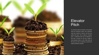 Elevator
Pitch
You should be able summarise in 60 seconds
what your business is about, why customers
need your product or service, and how you
satisfy that need. This is called an ‘elevator
pitch’; a statement that can be delivered in
less than a minute (ie. the time it takes to
travel between floors in a lift). Often that’s all
the time you have to introduce yourself and
capture someone’s interest.
 