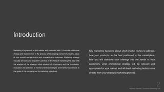 Introduction
Marketing is dynamics as the market and customer itself. It involves continuous
change and improvement in the process of developing and communicating value
of your product and service to your prospects and customers. Marketing strategy
includes all basic and long-term activities in the field of marketing that deal with
the analysis of the strategic initial situation of a company and the formulation,
evaluation and selection of market-oriented strategies and therefore contribute to
the goals of the company and its marketing objectives.
Mariska Josefine | Dynamics Marketing Lab
2
Key marketing decisions about which market niches to address,
how your products can be best positioned in the marketplace,
how you will distribute your offerings into the hands of your
customers, what promotional strategy will be relevant and
appropriate for your market, and all direct marketing tactics come
directly from your strategic marketing process.
 