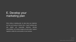 E. Develop your
marketing plan
When writing a marketing plan, be clear about your objectives
and how you’re going to achieve them. A good marketing plan
sets realistic and measurable objectives, allocates
responsibilities, and includes budgets and action plans. Update it
regularly to reflect the current position of your business.
Mariska Josefine | Dynamics Marketing Lab
20
 