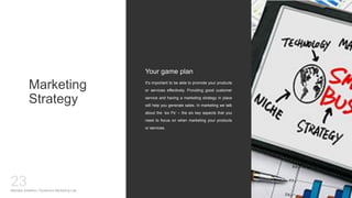 Marketing
Strategy
It’s important to be able to promote your products
or services effectively. Providing good customer
service and having a marketing strategy in place
will help you generate sales. In marketing we talk
about the ‘six Ps’ – the six key aspects that you
need to focus on when marketing your products
or services.
Your game plan
Mariska Josefine | Dynamics Marketing Lab
23
 
