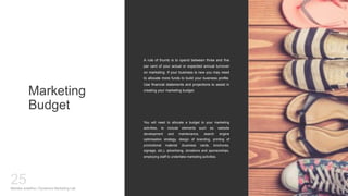 Marketing
Budget
A rule of thumb is to spend between three and five
per cent of your actual or expected annual turnover
on marketing. If your business is new you may need
to allocate more funds to build your business profile.
Use financial statements and projections to assist in
creating your marketing budget.
Mariska Josefine | Dynamics Marketing Lab
25
You will need to allocate a budget to your marketing
activities, to include elements such as: website
development and maintenance, search engine
optimisation strategy, design of branding, printing of
promotional material (business cards, brochures,
signage, etc.), advertising, donations and sponsorships,
employing staff to undertake marketing activities.
 