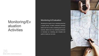 Monitoring/Ev
aluation
Activities
Reviewing the impact of your marketing should be
a regular activity. To better understand marketing
basics and how to write a marketing plan for your
business, attend one of our marketing workshops
or download our marketing plan template and
guide to create your own plan.
Monitoring & Evaluation
Mariska Josefine | Dynamics Marketing Lab
26
 