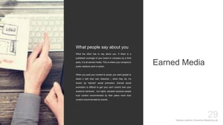 Mariska Josefine | Dynamics Marketing Lab
29
Earned Media
What the other has to say about you. If there is a
published coverage of your brand or company by a third
party, it is all earned media. This is where your company’s
public relations work in action.
When you post your content to social, you want people to
share it with their own networks – when they do, it’s
known as “earned” social promotion. Earned social
promotion is difficult to get (you can’t control how your
audience behaves) , but highly valuable because people
trust content recommended by their peers more than
content recommended by brands.
What people say about you
 