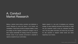 A. Conduct
Market Research
Making a decision about pricing, promotion and distribution is
heavily influenced by some key factors in the industry and
marketplace. These factors should be analyzed initially to create
the strategy and then regularly monitored for changes. If any of
them change substantially the strategy should be reevaluated.
Periodic review of your business environment is essential to
capture a snapshot of your current status.
Mariska Josefine | Dynamics Marketing Lab
3
Market research is a key part of developing your marketing
strategy. It’s about collecting information that provides an insight
into your customers’ minds so that you understand what they
want, how they gather information and where they are located.
It’s also important to research market trends and what’s
happening in your industry.
 