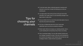 Tips for
choosing your
channels
Mariska Josefine | Dynamics Marketing Lab
33
 For the best results, adopt a methodical approach to deciding which
channels to use and why. Consider the following as you write your
marketing plan.
 Your target market: Who are they and how do they get most of their
information? Don’t waste money on a print advertising campaign if your
target market is mostly online.
 Focus your efforts: Don’t try to use all the social media options, focus on
those that will provide the best results.
 Don’t give up: Relationships take time to build. Social media
relationships need to be built and consistently maintained.
 Monitor results: Monitor and analyse your marketing activities, there is
no point repeating them and spending money if they’re not working.
 Have a coordinated strategy: The more often potential customers see
your message, the greater the impact. If they see a print advertisement,
your business name appears in their Facebook feed and they then hear
a colleague mention it, people will start to pay attention.
 