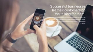 Successful businesses
let their customers do
the talking for them.
Happy customers spread the word and encourage their friends and family to use
your business. Good customer service includes promptly responding to queries,
resolving issues, using easy transaction processes and providing a quality product
or service.
 