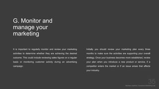 G. Monitor and
manage your
marketing
It is important to regularly monitor and review your marketing
activities to determine whether they are achieving the desired
outcome. This could include reviewing sales figures on a regular
basis or monitoring customer activity during an advertising
campaign.
Mariska Josefine | Dynamics Marketing Lab
35
Initially you should review your marketing plan every three
months to make sure the activities are supporting your overall
strategy. Once your business becomes more established, review
your plan when you introduce a new product or service, if a
competitor enters the market or if an issue arises that affects
your industry.
 