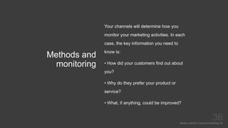 Methods and
monitoring
Mariska Josefine | Dynamics Marketing Lab
36
Your channels will determine how you
monitor your marketing activities. In each
case, the key information you need to
know is:
• How did your customers find out about
you?
• Why do they prefer your product or
service?
• What, if anything, could be improved?
 