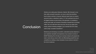 Conclusion
Mariska Josefine | Dynamics Marketing Lab
39
Whether you’re talking about Starbucks, Walmart, IBM, Microsoft, or any
other wildly successful corporation, you have to admit that something
they’re doing is working in a big way. Starbucks doesn’t give out coupons,
use punch cards, or advertise on radio or TV. Yet it continues to be one of
the biggest business success stories of this generation. Its marketing is
actually quite subtle, yet hundreds of thousands of people flock to purchase
coffee, food, and retail items there every day. How can you apply some
simple, practical marketing strategies in your business that mirror those
used by large, successful corporations?
Maintaining and developing a successful, sustainable business depends on
your customers’ perception and experience of your product or service. A
SMART Marketing Plan will make your business noticed by the people who
need or want what you have to offer, and differentiating yourself from your
competitors by creating a unique impression of your product or service in
the mind of customers.
 