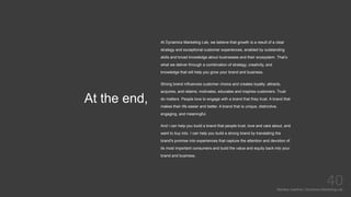 At the end,
Mariska Josefine | Dynamics Marketing Lab
40
At Dynamics Marketing Lab, we believe that growth is a result of a clear
strategy and exceptional customer experiences, enabled by outstanding
skills and broad knowledge about businesses and their ecosystem. That’s
what we deliver through a combination of strategy, creativity, and
knowledge that will help you grow your brand and business.
Strong brand influences customer choice and creates loyalty; attracts,
acquires, and retains; motivates, educates and inspires customers. Trust
do matters. People love to engage with a brand that they trust. A brand that
makes their life easier and better. A brand that is unique, distinctive,
engaging, and meaningful.
And i can help you build a brand that people trust, love and care about, and
want to buy into. I can help you build a strong brand by translating the
brand's promise into experiences that capture the attention and devotion of
its most important consumers and build the value and equity back into your
brand and business.
 