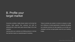 B. Profile your
target market
Consumers constitute a highly diverse market, but the idea that
company might segment their customers and profit by
addressing their varied needs seems almost foreign to the most
industries.
Learning about your customers and offering products or services
that meet their needs is an essential aspect of marketing. .
Mariska Josefine | Dynamics Marketing Lab
7
Trying to promote your product or service to everyone is costly
and in effectual, so market segmentation is essential. By splitting
your potential customers into clear segments, you can tailor your
message to suit them and gain greater value from your marketing
budget.
 