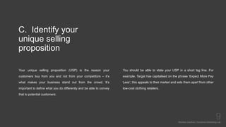 C. Identify your
unique selling
proposition
Your unique selling proposition (USP) is the reason your
customers buy from you and not from your competitors – it’s
what makes your business stand out from the crowd. It’s
important to define what you do differently and be able to convey
that to potential customers.
Mariska Josefine | Dynamics Marketing Lab
9
You should be able to state your USP in a short tag line. For
example, Target has capitalised on the phrase ‘Expect More Pay
Less’; this appeals to their market and sets them apart from other
low-cost clothing retailers.
 