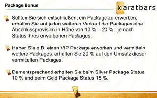 Package Bonus 
Sollten Sie sich entschließen, ein Package zu erwerben, erhalten Sie auf jeden weiteren Verkauf der Packages eine Abschlussprovision in Höhe von 10 % – 20 %, je nach Status Ihres erworbenen Packages. Haben Sie z.B. einen VIP Package erworben und vermitteln weitere Packages, erhalten Sie 20 % auf den Umsatz dieser vermittelten Packages. Dementsprechend erhalten Sie beim Silver Package Status 10 % und beim Gold Package Status 15 %.  