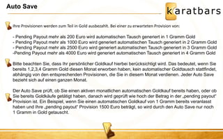 Auto Save 
Ihre Provisionen werden zum Teil in Gold ausbezahlt. Bei einer zu erwarteten Provision von: - Pending Payout mehr als 200 Euro wird automatischen Tausch generiert in 1 Gramm Gold - Pending Payout mehr als 1000 Euro wird generiert automatischen Tausch generiert in 2 Gramm Gold - Pending Payout mehr als 2500 Euro wird generiert automatischen Tausch generiert in 3 Gramm Gold 
- 
Pending Payout mehr als 4000 Euro wird generiert automatischen Tausch generiert in 4 Gramm Gold Bitte beachten Sie, dass Ihr persönlicher Goldkauf hierbei berücksichtigt wird. Das bedeutet, wenn Sie bereits 1,2,3,4 Gramm Gold diesen Monat erworben haben, kein automatischer Goldtausch stattfindet, abhängig von den entsprechenden Provisionen, die Sie in diesem Monat verdienen. Jeder Auto Save bezieht sich auf einen ganzen Monat. Der Auto Save prüft, ob Sie einen aktiven monatlichen automatischen Goldkauf bereits haben, oder ob Sie bereits Goldkäufe getätigt haben, danach wird geprüft wie hoch der Betrag in der „pending payout“ Provision ist. Ein Beispiel, wenn Sie einen automatischen Goldkauf von 1 Gramm bereits veranlasst haben und Ihre „pending payout“ Provision 1500 Euro beträgt, so wird durch den Auto Save nur noch 1 Gramm in Gold getauscht.  