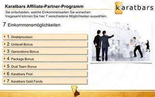 Karatbars Affiliate-Partner-Programm 
1. Direktprovision 
2. Unilevel Bonus 
3. Generations Bonus 
4. Package Bonus 
5. Dual Team Bonus 
6. Karatbars Pool 
7. Karatbars Gold Fonds 
7 Einkommensmöglichkeiten 
Sie entscheiden, welche Einkommensarten Sie wünschen. 
Insgesamt können Sie hier 7 verschiedene Möglichkeiten auswählen. 
 