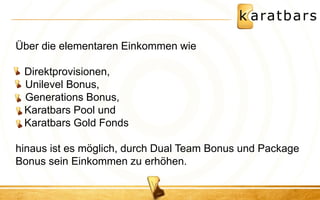 Über die elementaren Einkommen wie Direktprovisionen, 
• Unilevel Bonus, 
• Generations Bonus, Karatbars Pool und Karatbars Gold Fonds hinaus ist es möglich, durch Dual Team Bonus und Package Bonus sein Einkommen zu erhöhen.  