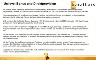 Im Unilevel Bonus starten Sie als Distributor und erhalten für jeden Verkauf - ob von Ihnen oder Ihrer gesamten Organisation - Punkte. Für 2 Euro Umsatz erhalten Sie 1 Punkt, für 100 Euro Umsatz also dementsprechend 50 Punkte. Sie qualifizieren sich für eine Position im Unilevel Plan über die erreichten Punkte, grundsätzlich in einem gewissen Zeitraum. Hierfür zählen alle Punkte, die Sie und Ihre Organisation produzieren. Z.B. erreichen Sie die Position Bronze Supervisor ( 1% Direktprovision), indem Sie 500 Punkte, also 1000 Euro Umsatz, produzieren. Hierfür gibt es keine zeitliche Beschränkung. Für die Position Silber Supervisor benötigen Sie in einem Monats-Zyklus einmalig 1.250 Punkte. Diese können durch Eigenumsatz oder auch durch Organisationsaufbau erreicht werden. Alle Punkte aus Ihrer Gesamtorganisation zählen mit. Ab der Position Gold Supervisor bis Gold Manager müssen die Positionen 3 Mal innerhalb von 12 Monaten bestätigt werden, um diese auf Lebenszeit zu erhalten. Hat der Geschäftspartner erstmalig die jeweilige Position bestätigt, zählt die Qualifikationszeit. Ab der Position Bronze Director müssen die Positionen monatlich bestätigt werden, um den Provisionsanspruch zu erhalten. Der Titel bleibt bestehen! Jedoch ist in diesem Falle die Abrechnungsstufe Gold Manager garantiert, auch wenn diese noch nicht 3 Mal bestätigt wurde. Zusätzlich zur Direktprovision erhalten Sie auch die Differenzprovision aus dem Umsatz Ihrer Partner, je nachdem, welche Position diese erreicht haben. 
Unilevel Bonus und Direktprovision  