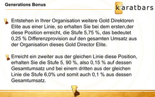 Generations Bonus 
Entstehen in Ihrer Organisation weitere Gold Direktoren Elite aus einer Linie, so erhalten Sie bei dem ersten,der diese Position erreicht, die Stufe 5,75 %, das bedeutet 0,25 % Differenzprovision auf den gesamten Umsatz aus der Organisation dieses Gold Director Elite. Erreicht ein zweiter aus der gleichen Linie diese Position, erhalten Sie die Stufe 5, 90 %, also 0,15 % auf dessen Gesamtumsatz und bei einem dritten aus der gleichen Linie die Stufe 6,0% und somit auch 0,1 % aus dessen Gesamtumsatz.  