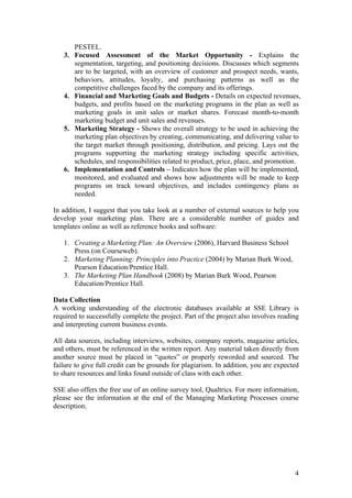 4
PESTEL.
3. Focused Assessment of the Market Opportunity - Explains the
segmentation, targeting, and positioning decisions. Discusses which segments
are to be targeted, with an overview of customer and prospect needs, wants,
behaviors, attitudes, loyalty, and purchasing patterns as well as the
competitive challenges faced by the company and its offerings.
4. Financial and Marketing Goals and Budgets - Details on expected revenues,
budgets, and profits based on the marketing programs in the plan as well as
marketing goals in unit sales or market shares. Forecast month-to-month
marketing budget and unit sales and revenues.
5. Marketing Strategy - Shows the overall strategy to be used in achieving the
marketing plan objectives by creating, communicating, and delivering value to
the target market through positioning, distribution, and pricing. Lays out the
programs supporting the marketing strategy including specific activities,
schedules, and responsibilities related to product, price, place, and promotion.
6. Implementation and Controls – Indicates how the plan will be implemented,
monitored, and evaluated and shows how adjustments will be made to keep
programs on track toward objectives, and includes contingency plans as
needed.
In addition, I suggest that you take look at a number of external sources to help you
develop your marketing plan. There are a considerable number of guides and
templates online as well as reference books and software:
1. Creating a Marketing Plan: An Overview (2006), Harvard Business School
Press (on Courseweb).
2. Marketing Planning: Principles into Practice (2004) by Marian Burk Wood,
Pearson Education/Prentice Hall.
3. The Marketing Plan Handbook (2008) by Marian Burk Wood, Pearson
Education/Prentice Hall.
Data Collection
A working understanding of the electronic databases available at SSE Library is
required to successfully complete the project. Part of the project also involves reading
and interpreting current business events.
All data sources, including interviews, websites, company reports, magazine articles,
and others, must be referenced in the written report. Any material taken directly from
another source must be placed in “quotes” or properly reworded and sourced. The
failure to give full credit can be grounds for plagiarism. In addition, you are expected
to share resources and links found outside of class with each other.
SSE also offers the free use of an online survey tool, Qualtrics. For more information,
please see the information at the end of the Managing Marketing Processes course
description.
 