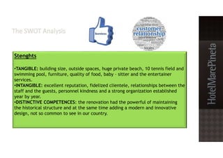 Stenghts
•TANGIBLE: building size, outside spaces, huge private beach, 10 tennis field and
swimming pool, furniture, quality of food, baby – sitter and the entertainer
services.
•INTANGIBLE: excellent reputation, fidelized clientele, relationships between the
staff and the guests, personnel kindness and a strong organization established
year by year.
•DISTINCTIVE COMPETENCES: the renovation had the powerful of maintaining
the historical structure and at the same time adding a modern and innovative
design, not so common to see in our country.
 