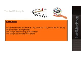 Weaknesses
•No flexible time for breakfast (8 – 10), lunch (12 – 14), dinner (19.30 – 21.30).
•No extra sneaks during the day
•Not enough attention to guest’s feedback
•Not enough social media involvement
 