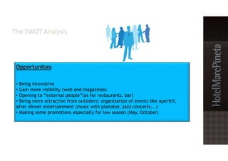 Opportunites:
• Being innovative
• Gain more visibility (web and magazines)
• Opening to “external people”(as for restaurants, bar)
• Being more attractive from outsiders: organization of events like aperitif,
after dinner entertainment (music with pianobar, jazz concerts...)
• Making some promotions especially for low season (May, October)
 