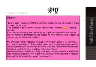 Threats:
• Loss of good reputation of Milano Marittima (becoming the worse side of Ibiza,
no more chic location)
•The increase of prices of the location compared to the offer loosing
tourists
•The clientele changing: the new target (younger people which come just for
the entertainment of street bars and discos), no more family willing to spend so
much money for hotels and beaches.
The philosophy of the hotel has always been “you don't come to M. Marittima,
you come to MarePineta”. This concept has to keep in mind more then ever by
the management, because due to the world crisis and the environment changes
the risk of loosing clientele is getting higher and higher.
Mep's guests use to travel a lot. They know what there is around the world and
they expect an excellent level of services, especially from that kind of hotel at
those prices, otherwise they won’t come anymore.
 