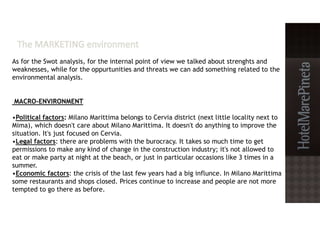 As for the Swot analysis, for the internal point of view we talked about strenghts and
weaknesses, while for the oppurtunities and threats we can add something related to the
environmental analysis.
MACRO-ENVIRONMENT
•Political factors: Milano Marittima belongs to Cervia district (next little locality next to
Mima), which doesn't care about Milano Marittima. It doesn't do anything to improve the
situation. It's just focused on Cervia.
•Legal factors: there are problems with the burocracy. It takes so much time to get
permissions to make any kind of change in the construction industry; it's not allowed to
eat or make party at night at the beach, or just in particular occasions like 3 times in a
summer.
•Economic factors: the crisis of the last few years had a big influnce. In Milano Marittima
some restaurants and shops closed. Prices continue to increase and people are not more
tempted to go there as before.
 
