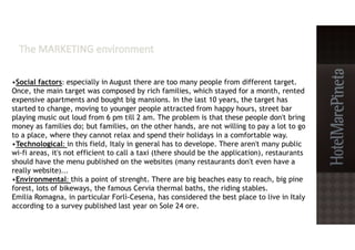 •Social factors: especially in August there are too many people from different target.
Once, the main target was composed by rich families, which stayed for a month, rented
expensive apartments and bought big mansions. In the last 10 years, the target has
started to change, moving to younger people attracted from happy hours, street bar
playing music out loud from 6 pm till 2 am. The problem is that these people don't bring
money as families do; but families, on the other hands, are not willing to pay a lot to go
to a place, where they cannot relax and spend their holidays in a comfortable way.
•Technological: in this field, Italy in general has to develope. There aren't many public
wi-fi areas, it's not efficient to call a taxi (there should be the application), restaurants
should have the menu published on the websites (many restaurants don't even have a
really website)...
•Environmental: this a point of strenght. There are big beaches easy to reach, big pine
forest, lots of bikeways, the famous Cervia thermal baths, the riding stables.
Emilia Romagna, in particular Forlì-Cesena, has considered the best place to live in Italy
according to a survey published last year on Sole 24 ore.
 