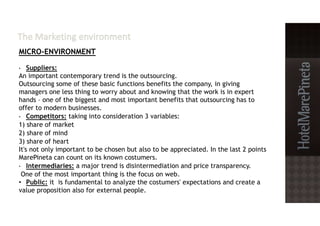 MICRO-ENVIRONMENT
• Suppliers:
An important contemporary trend is the outsourcing.
Outsourcing some of these basic functions benefits the company, in giving
managers one less thing to worry about and knowing that the work is in expert
hands – one of the biggest and most important benefits that outsourcing has to
offer to modern businesses.
• Competitors: taking into consideration 3 variables:
1) share of market
2) share of mind
3) share of heart
It's not only important to be chosen but also to be appreciated. In the last 2 points
MarePineta can count on its known costumers.
• Intermediaries: a major trend is disintermediation and price transparency.
One of the most important thing is the focus on web.
• Public: it is fundamental to analyze the costumers' expectations and create a
value proposition also for external people.
 